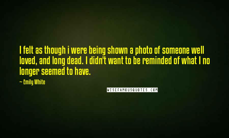 Emily White Quotes: I felt as though i were being shown a photo of someone well loved, and long dead. I didn't want to be reminded of what I no longer seemed to have.