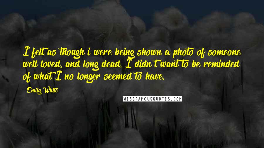 Emily White Quotes: I felt as though i were being shown a photo of someone well loved, and long dead. I didn't want to be reminded of what I no longer seemed to have.