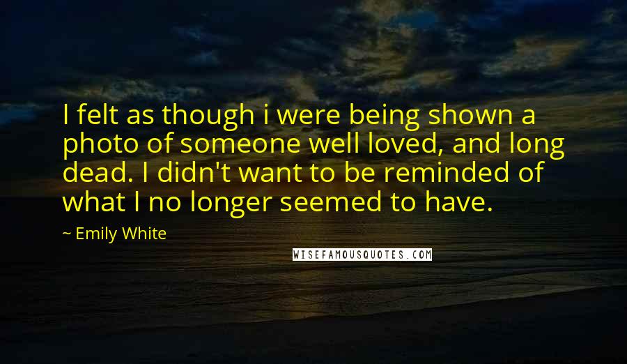 Emily White Quotes: I felt as though i were being shown a photo of someone well loved, and long dead. I didn't want to be reminded of what I no longer seemed to have.