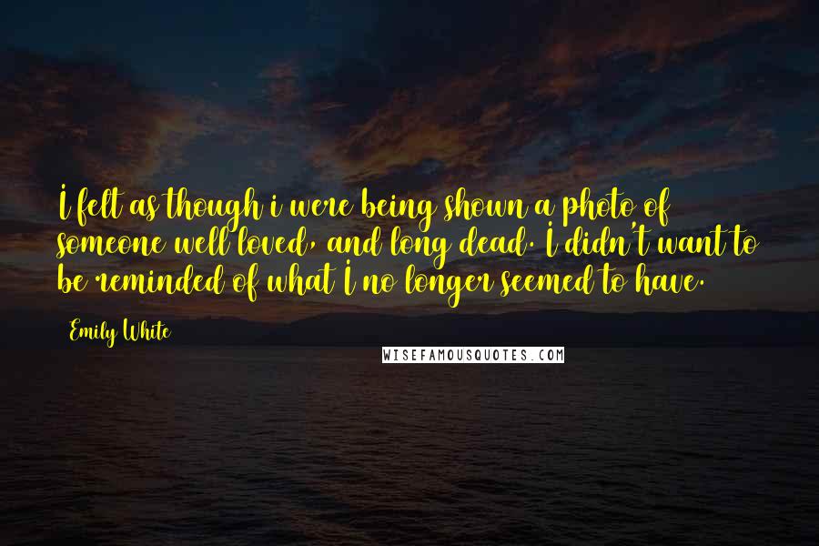 Emily White Quotes: I felt as though i were being shown a photo of someone well loved, and long dead. I didn't want to be reminded of what I no longer seemed to have.