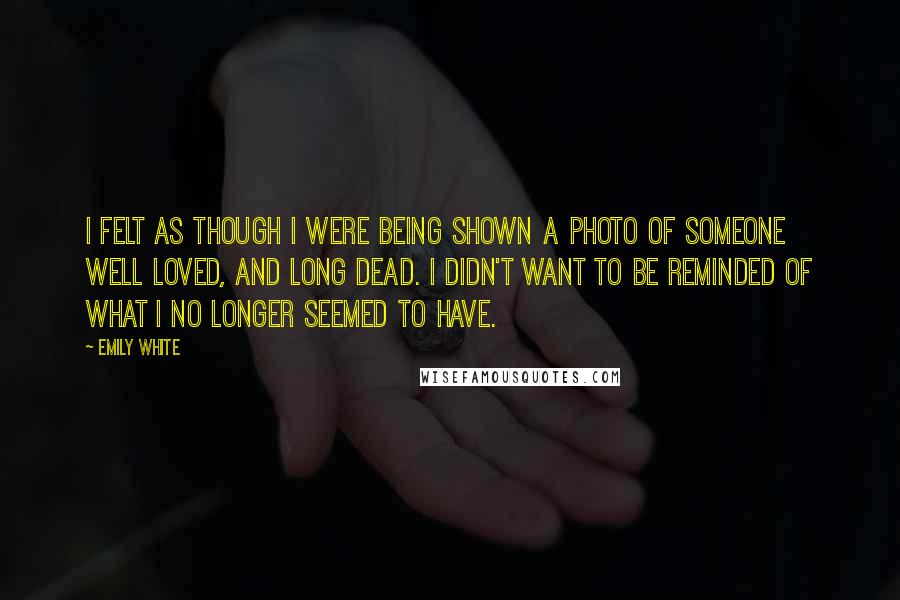 Emily White Quotes: I felt as though i were being shown a photo of someone well loved, and long dead. I didn't want to be reminded of what I no longer seemed to have.