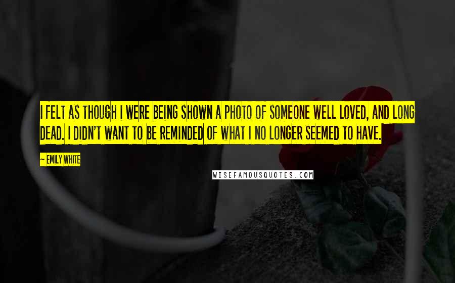 Emily White Quotes: I felt as though i were being shown a photo of someone well loved, and long dead. I didn't want to be reminded of what I no longer seemed to have.