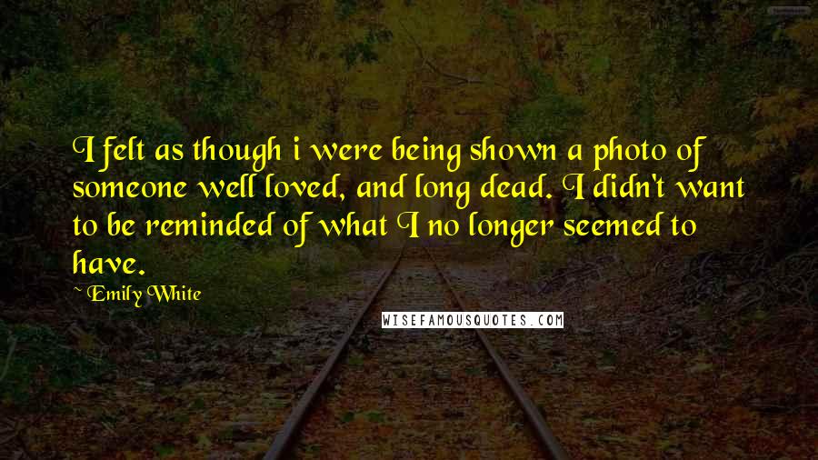 Emily White Quotes: I felt as though i were being shown a photo of someone well loved, and long dead. I didn't want to be reminded of what I no longer seemed to have.