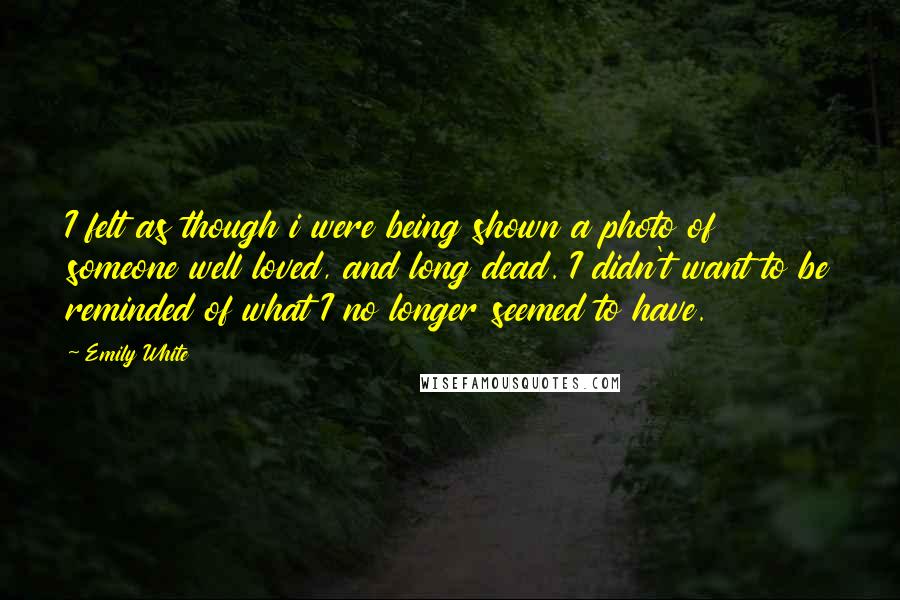Emily White Quotes: I felt as though i were being shown a photo of someone well loved, and long dead. I didn't want to be reminded of what I no longer seemed to have.