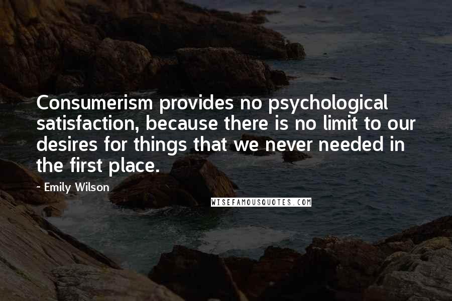 Emily Wilson Quotes: Consumerism provides no psychological satisfaction, because there is no limit to our desires for things that we never needed in the first place.