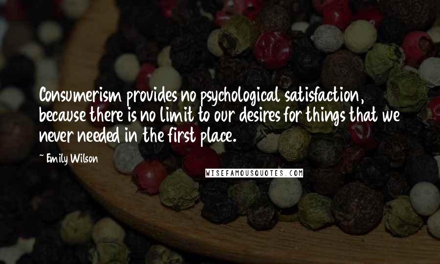Emily Wilson Quotes: Consumerism provides no psychological satisfaction, because there is no limit to our desires for things that we never needed in the first place.