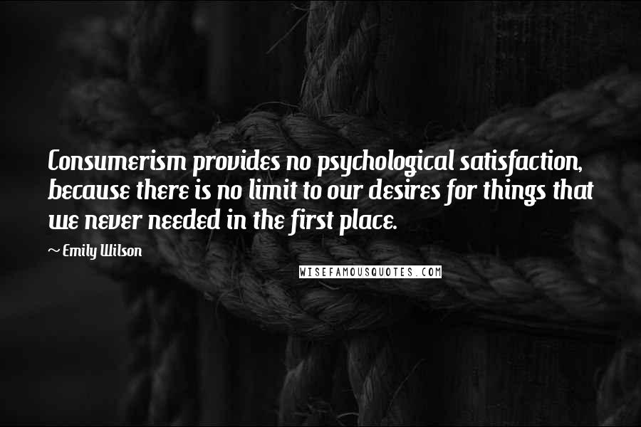 Emily Wilson Quotes: Consumerism provides no psychological satisfaction, because there is no limit to our desires for things that we never needed in the first place.