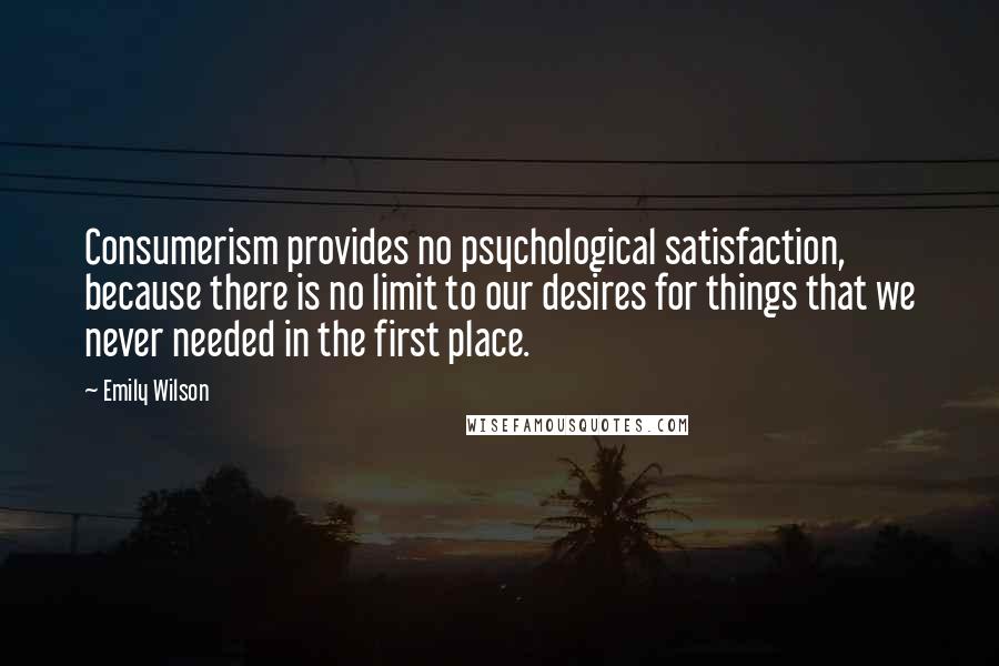 Emily Wilson Quotes: Consumerism provides no psychological satisfaction, because there is no limit to our desires for things that we never needed in the first place.