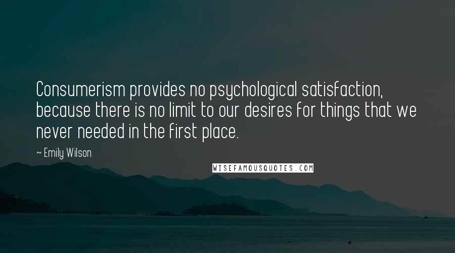 Emily Wilson Quotes: Consumerism provides no psychological satisfaction, because there is no limit to our desires for things that we never needed in the first place.