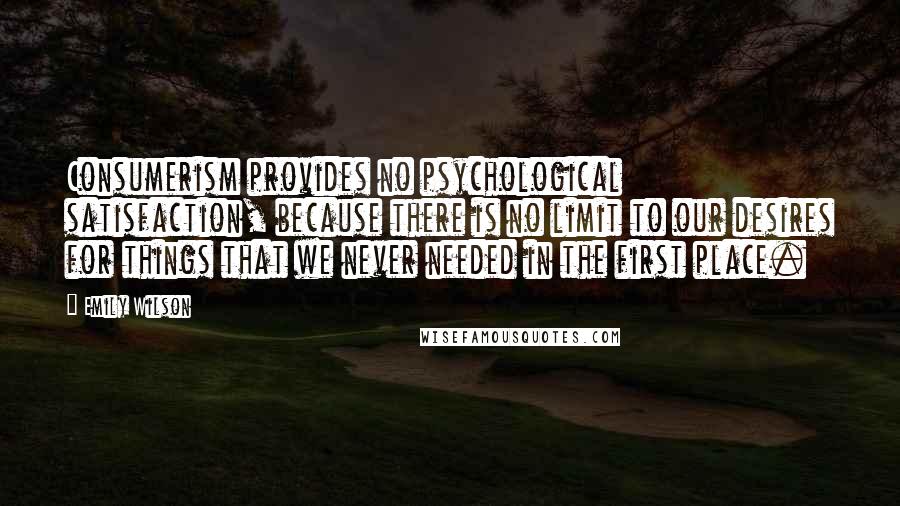 Emily Wilson Quotes: Consumerism provides no psychological satisfaction, because there is no limit to our desires for things that we never needed in the first place.