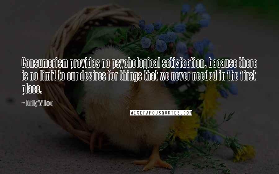 Emily Wilson Quotes: Consumerism provides no psychological satisfaction, because there is no limit to our desires for things that we never needed in the first place.