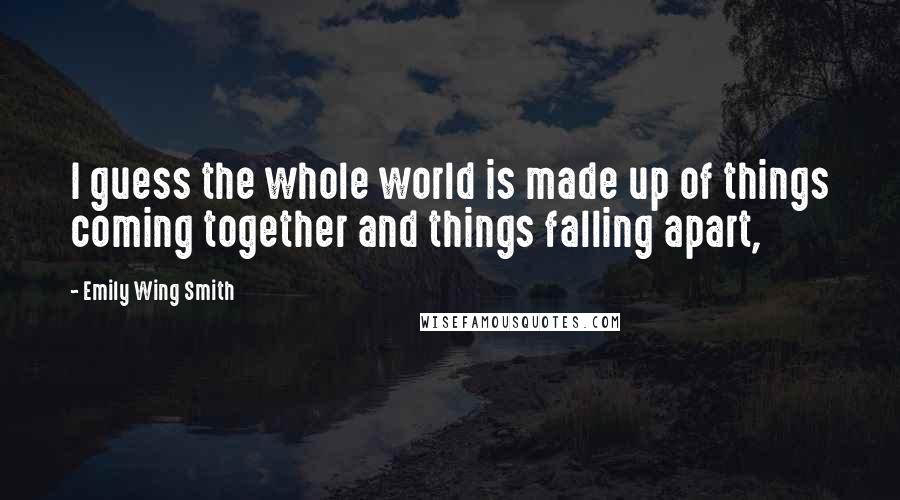 Emily Wing Smith Quotes: I guess the whole world is made up of things coming together and things falling apart,