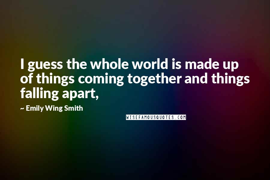 Emily Wing Smith Quotes: I guess the whole world is made up of things coming together and things falling apart,