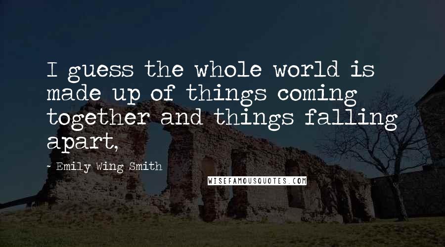 Emily Wing Smith Quotes: I guess the whole world is made up of things coming together and things falling apart,