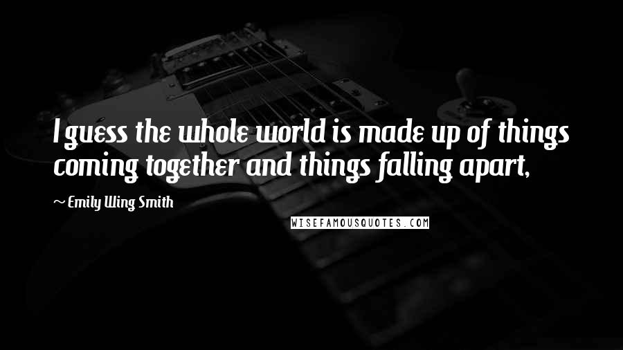 Emily Wing Smith Quotes: I guess the whole world is made up of things coming together and things falling apart,