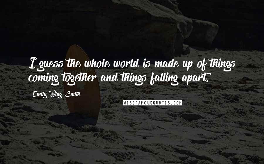 Emily Wing Smith Quotes: I guess the whole world is made up of things coming together and things falling apart,