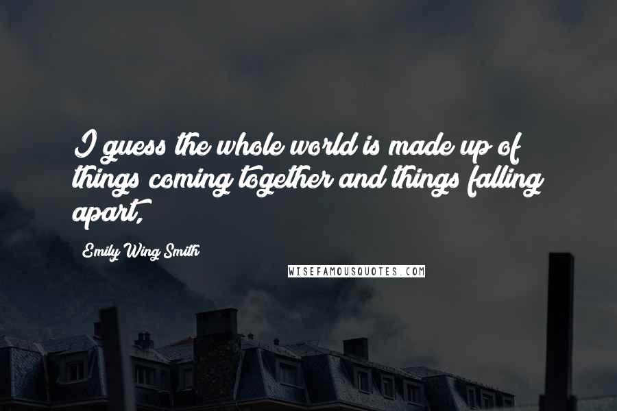 Emily Wing Smith Quotes: I guess the whole world is made up of things coming together and things falling apart,