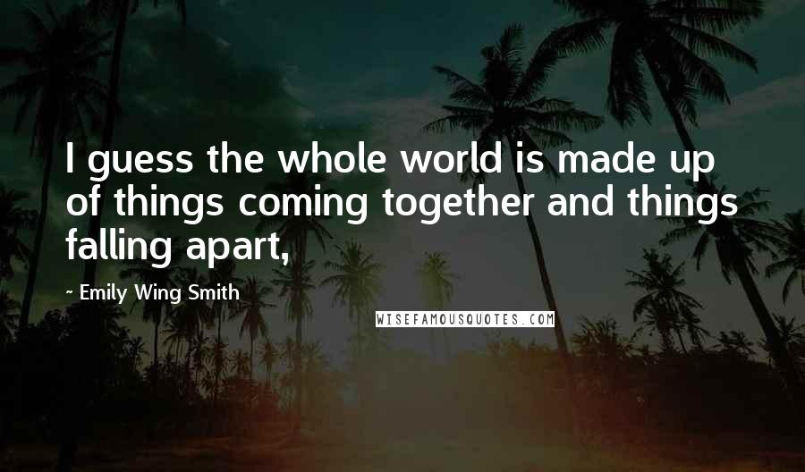 Emily Wing Smith Quotes: I guess the whole world is made up of things coming together and things falling apart,