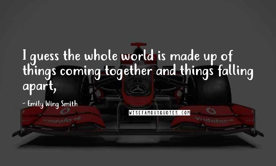 Emily Wing Smith Quotes: I guess the whole world is made up of things coming together and things falling apart,