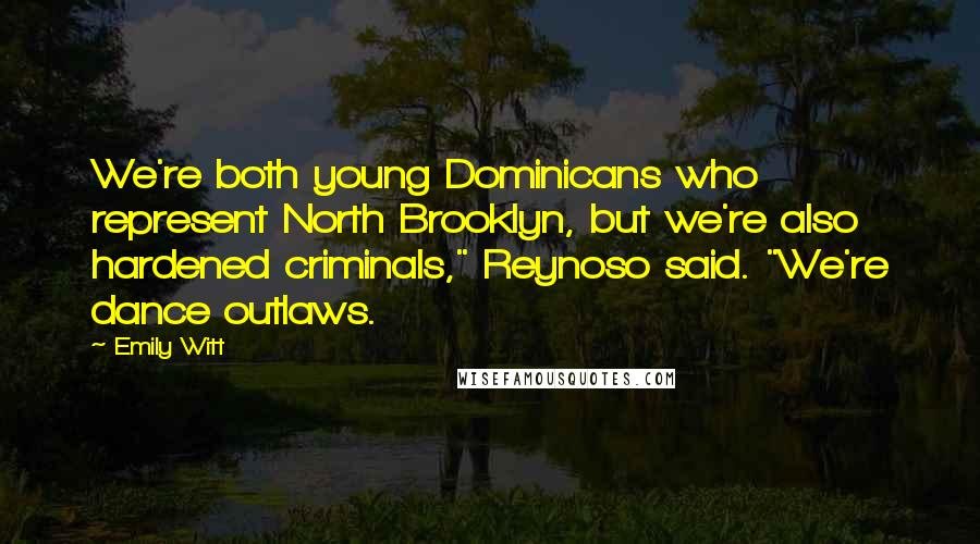 Emily Witt Quotes: We're both young Dominicans who represent North Brooklyn, but we're also hardened criminals," Reynoso said. "We're dance outlaws.