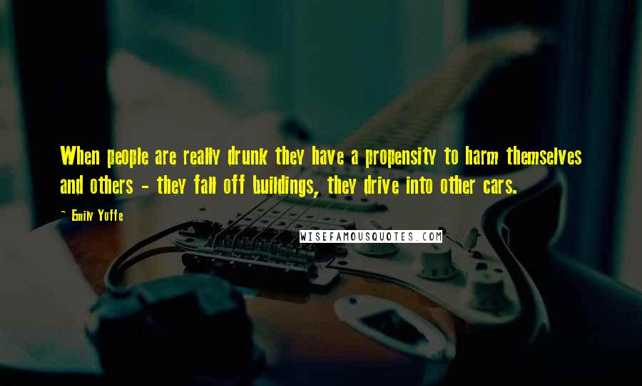 Emily Yoffe Quotes: When people are really drunk they have a propensity to harm themselves and others - they fall off buildings, they drive into other cars.