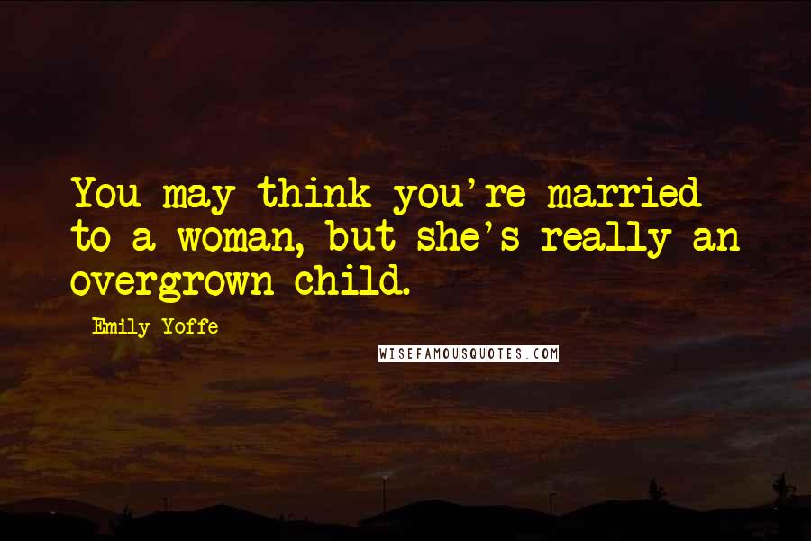 Emily Yoffe Quotes: You may think you're married to a woman, but she's really an overgrown child.