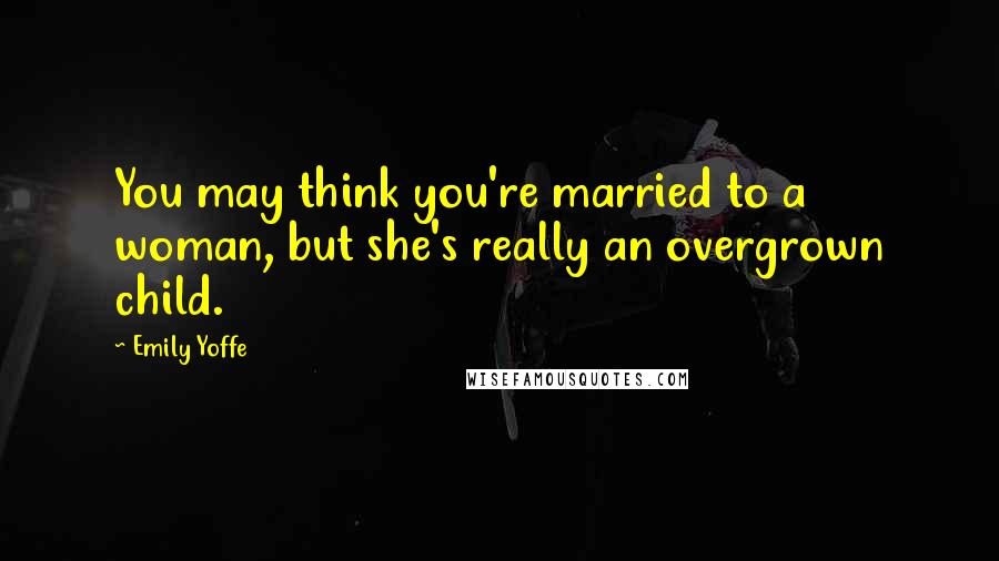 Emily Yoffe Quotes: You may think you're married to a woman, but she's really an overgrown child.