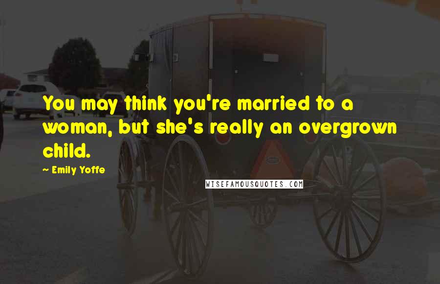 Emily Yoffe Quotes: You may think you're married to a woman, but she's really an overgrown child.