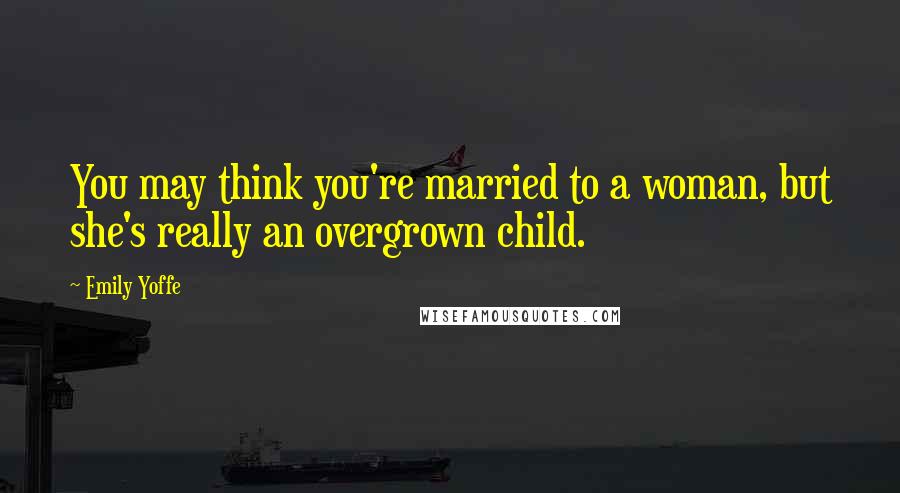 Emily Yoffe Quotes: You may think you're married to a woman, but she's really an overgrown child.