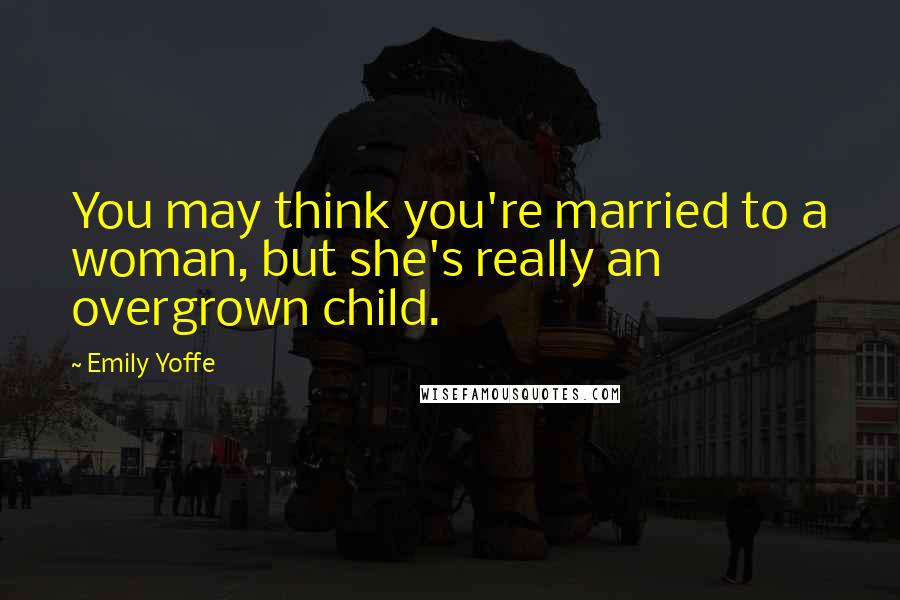 Emily Yoffe Quotes: You may think you're married to a woman, but she's really an overgrown child.