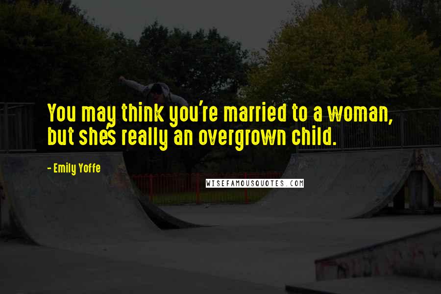 Emily Yoffe Quotes: You may think you're married to a woman, but she's really an overgrown child.