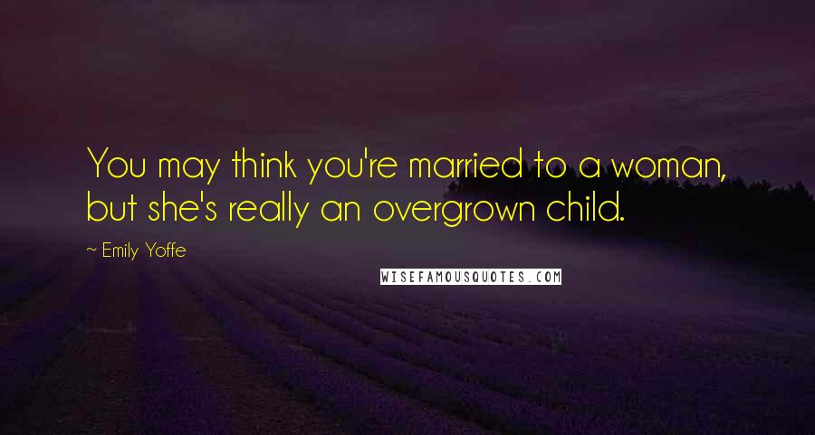 Emily Yoffe Quotes: You may think you're married to a woman, but she's really an overgrown child.