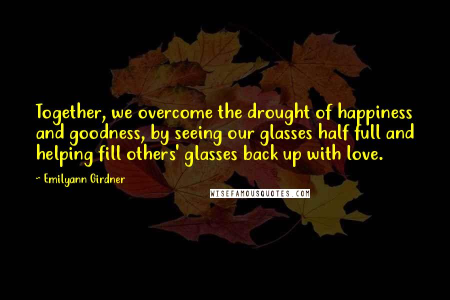 Emilyann Girdner Quotes: Together, we overcome the drought of happiness and goodness, by seeing our glasses half full and helping fill others' glasses back up with love.