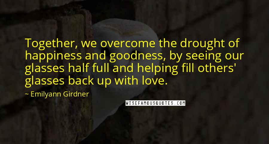 Emilyann Girdner Quotes: Together, we overcome the drought of happiness and goodness, by seeing our glasses half full and helping fill others' glasses back up with love.