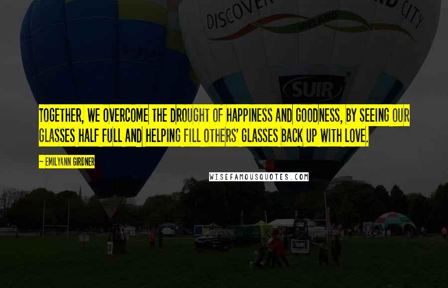 Emilyann Girdner Quotes: Together, we overcome the drought of happiness and goodness, by seeing our glasses half full and helping fill others' glasses back up with love.