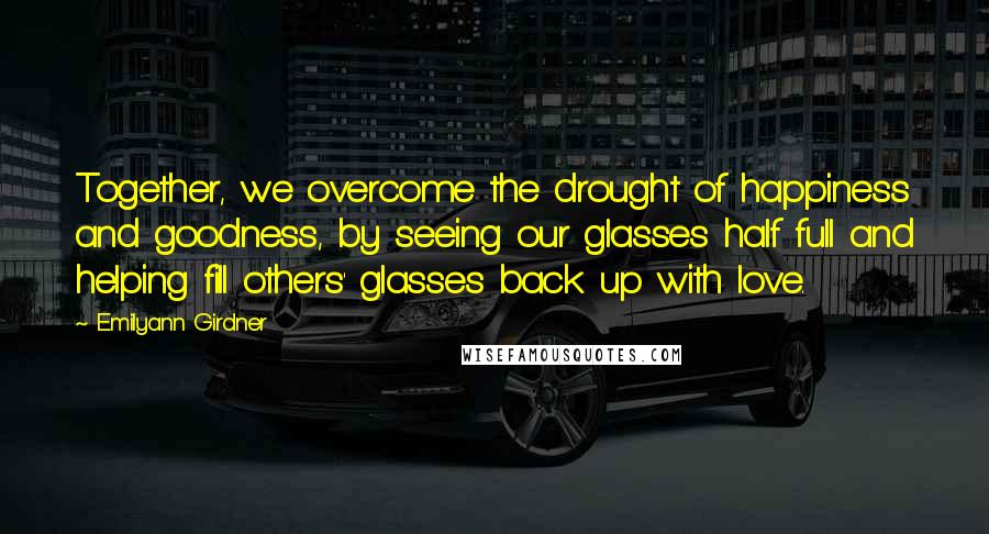 Emilyann Girdner Quotes: Together, we overcome the drought of happiness and goodness, by seeing our glasses half full and helping fill others' glasses back up with love.