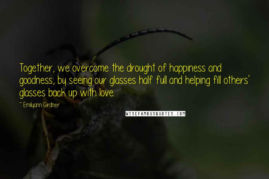 Emilyann Girdner Quotes: Together, we overcome the drought of happiness and goodness, by seeing our glasses half full and helping fill others' glasses back up with love.