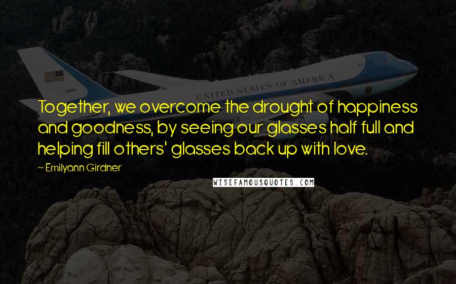 Emilyann Girdner Quotes: Together, we overcome the drought of happiness and goodness, by seeing our glasses half full and helping fill others' glasses back up with love.