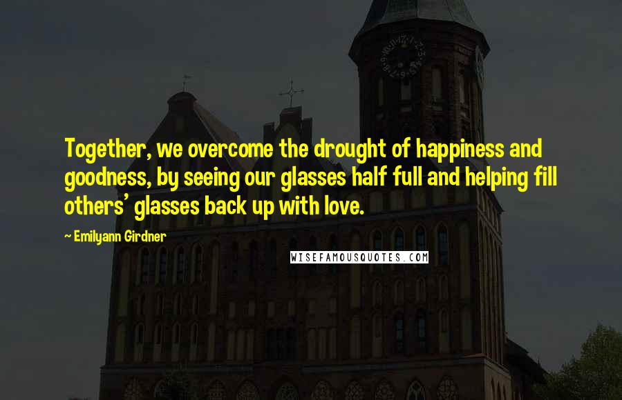 Emilyann Girdner Quotes: Together, we overcome the drought of happiness and goodness, by seeing our glasses half full and helping fill others' glasses back up with love.