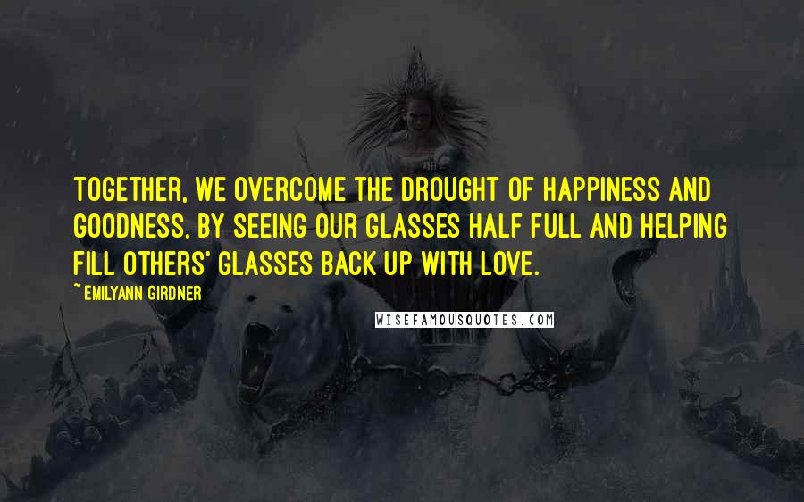 Emilyann Girdner Quotes: Together, we overcome the drought of happiness and goodness, by seeing our glasses half full and helping fill others' glasses back up with love.