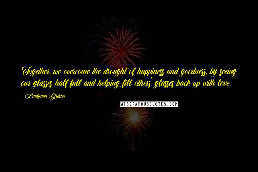 Emilyann Girdner Quotes: Together, we overcome the drought of happiness and goodness, by seeing our glasses half full and helping fill others' glasses back up with love.