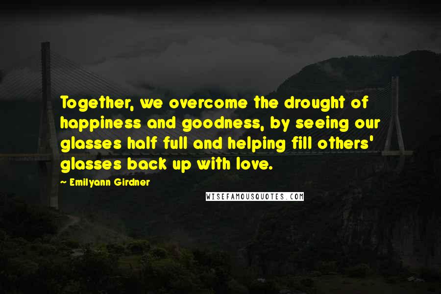 Emilyann Girdner Quotes: Together, we overcome the drought of happiness and goodness, by seeing our glasses half full and helping fill others' glasses back up with love.