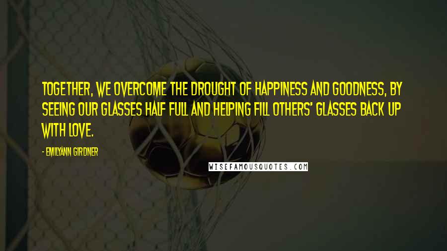 Emilyann Girdner Quotes: Together, we overcome the drought of happiness and goodness, by seeing our glasses half full and helping fill others' glasses back up with love.