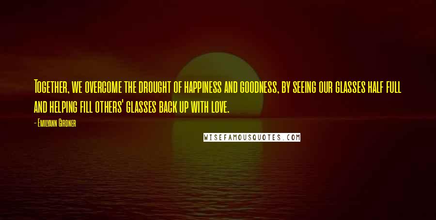 Emilyann Girdner Quotes: Together, we overcome the drought of happiness and goodness, by seeing our glasses half full and helping fill others' glasses back up with love.