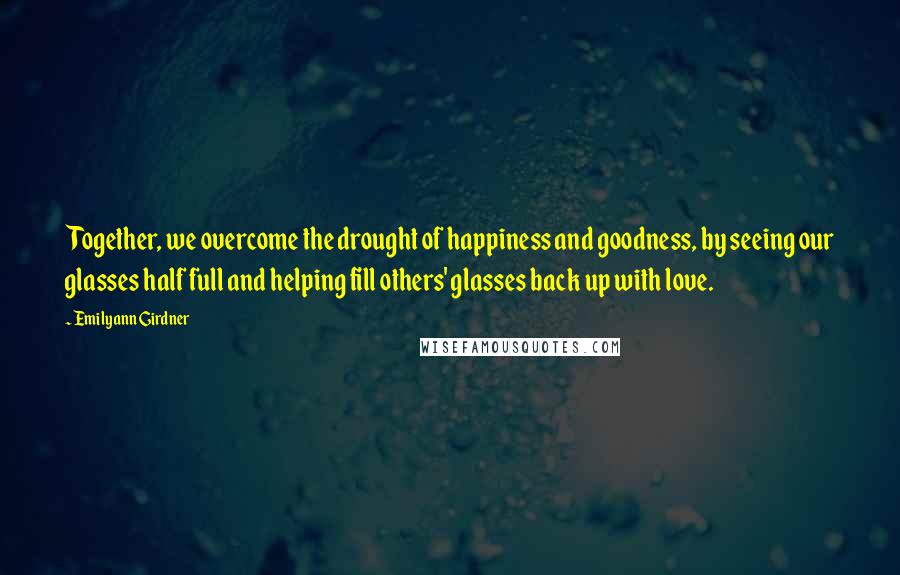 Emilyann Girdner Quotes: Together, we overcome the drought of happiness and goodness, by seeing our glasses half full and helping fill others' glasses back up with love.