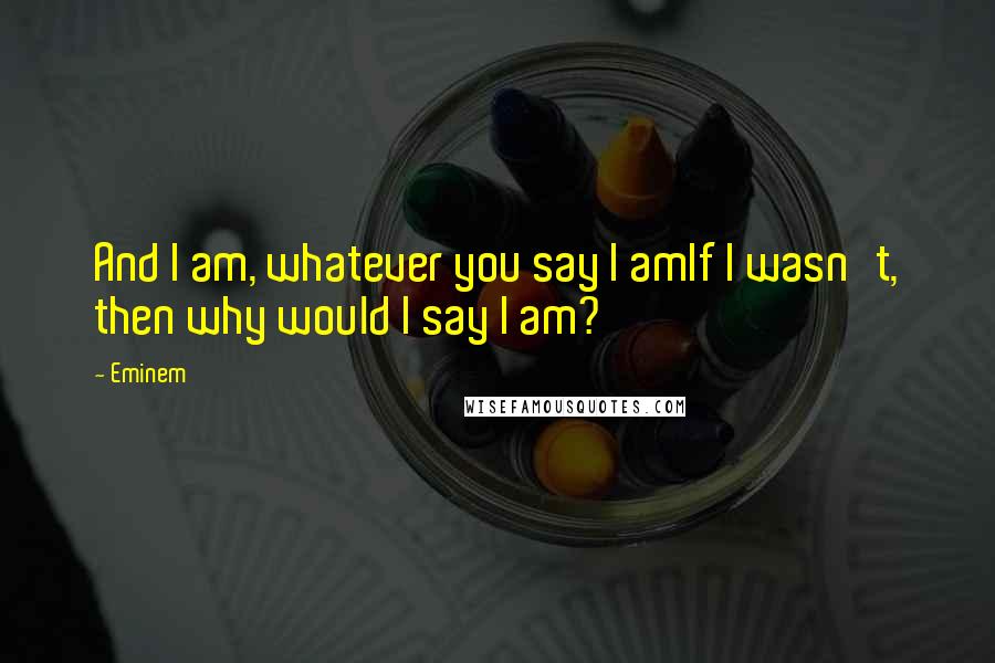 Eminem Quotes: And I am, whatever you say I amIf I wasn't, then why would I say I am?