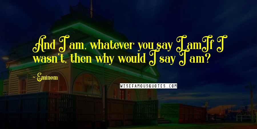 Eminem Quotes: And I am, whatever you say I amIf I wasn't, then why would I say I am?