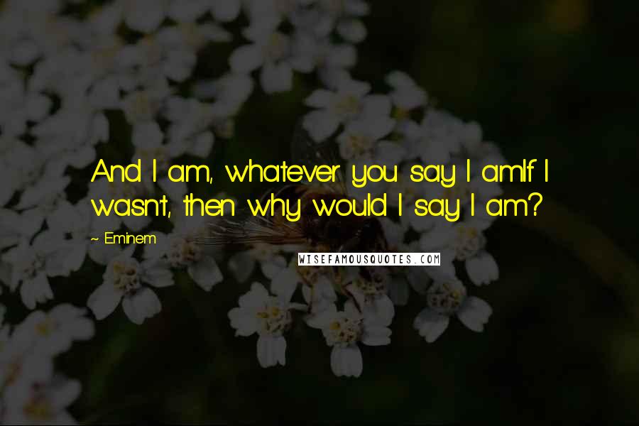 Eminem Quotes: And I am, whatever you say I amIf I wasn't, then why would I say I am?