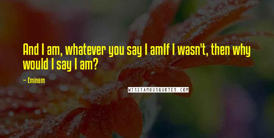 Eminem Quotes: And I am, whatever you say I amIf I wasn't, then why would I say I am?