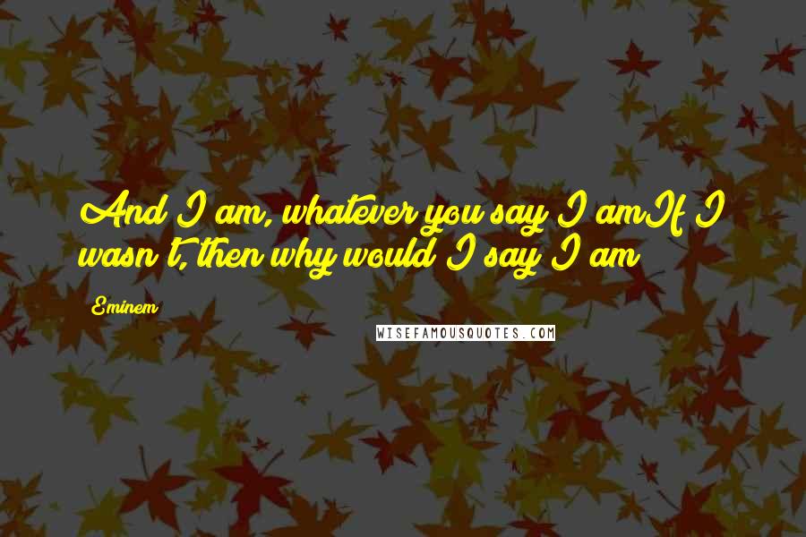 Eminem Quotes: And I am, whatever you say I amIf I wasn't, then why would I say I am?